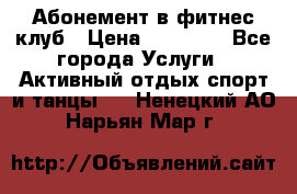 Абонемент в фитнес клуб › Цена ­ 23 000 - Все города Услуги » Активный отдых,спорт и танцы   . Ненецкий АО,Нарьян-Мар г.